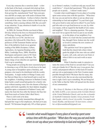 Every day someone dies a senseless death – a shot
in the back of the head, a stomach shriveled up from
lack of nourishment, clogged arteries that block blood
from giving life, manufactured “food” that costs pen-
nies and fills an empty spot with seeds of disease that
masquerade as nourishment. I refuse to believe that this
is the end of the story. I dare to believe that God is up to
something. God is causing ordinary folk like you and I
to pay attention. To pay attention to death is to see the
possibilities of life.
In 2008, Dr. Norman Wirzba was hired at Duke
Divinity School as the first ever Research Professor
of Theology, Ecology, and Rural Life
(not only first ever in NC, but first ever
anywhere.) He followed Dr. Ellen Davis,
professor of Old Testament Studies and au-
thor of the definitive book on an agrarian
reading of the Bible (Scripture, Culture,
Agriculture, An Agrarian Reading of the
Bible, Cambridge Press, 2009). Would be
theologians and pastors came to NC from
around the world to study with them. The
future clergy of our churches are agrarians.
God is up to something.
Young people are joining the more seasoned pilgrim
in choosing a way of life that is lived close to the land.
A young man in Saxapahaw opens a butchery, and
prepares a hot meal to be distributed with the weekly
food pantry. A single mother in Orange County uses
her Harvest Share box to feed herself and to cook for
her neighbors. A building contractor in Durham County
helps build a small raised bed garden for a family who
lives without running water, but who dreams of having a
garden with fresh vegetables for their diabetic daughter.
Angelina opens a restaurant in Chatham County and
names the food she fixes after the farmers she buys her
food from (such as Farmer John’s Beef Stew).
There is still work to be done.
A new farmer recently lamented that although she
had paid fair wage to her employees, she had yet to pay
herself. “If Christians bought only 10% of their grocer-
ies at farmer’s markets, I could not only pay myself, but
could thrive.” A local chef questioned, “Why do church
people eat so poorly … it doesn’t make sense.”
I wonder what would happen if every place of worship
spent some serious time with this question: “What does
the way you eat and invite others to eat say about your
relationship to God and neighbor?” Is your God a god
who gives food to some and not to others? Is your God a
god who asks us to get food however we can, by what-
ever means, with no regard for the health of soil, water,
and neighbor? This is a damning question. This ques-
tion won’t let us ignore the food we put in our mouths
or on the plates of our neighbors if we
believe in a God who has created and who
has, through Christ, broken into the world
so loved to continue the new creation of
peace and plenty.
This question won’t let us ignore the
truth that the church fails when it disre-
gards the plight of the ones who are called
to grow, sell, cook, and serve our food, or
when it fails to see such work as sacra-
ment.
What if churches made it a practice to
name the source of the food we eat and share? Can you
truly give thanks for it? Was the way it was grown, har-
vested, and prepared reflective of the God of Creation
and our role as participants in the New Creation made
possible through Christ? We know that for many, this
will be hard work. But we are also convinced that the
time is right. God is up to something. We are being led
to the Table so that the Table will spread into the streets
of our communities.
Rev. Grace G. Hackney is the Director of Life Around
the Table (LATT), a new mission of the Corridor District
of the United Methodist Church, and was the co-founder
of Anathoth Community Garden. Grace promotes Food
that Laughs, which is Local, Accessible, Uncomplicated,
Good, Healthy, and Seasonal. To learn more, contact
her at lifearoundthetable@gmail.com
28
Iwonderwhatwouldhappenifeveryplaceofworshipspentsome
serioustimewiththisquestion: “Whatdoesthewayyoueatandinvite
otherstoeatsayaboutyourrelationshiptoGodandneighbor?”“
 