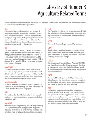 Glossary of Hunger &
Agriculture RelatedTerms
CSA
Community Supported Agriculture is a term used
to define a particular arrangement between a farmer
and a group of consumers. Typically, members of a
CSA pay a lump sum at the beginning of a season and
receive a weekly box of farm goods. CSA members
are considered informal shareholders and sometimes
contribute to the farm by volunteering.
EBT
Electronic Benefits Transfer (EBT) is an electronic
system that allows a recipient to authorize transfer of
their government benefits from a federal account to
a retailer account to pay for products received. The
Food and Nutrition Services program uses the EBT to
disburse SNAP benefits. These can be used at autho-
rized Farmers’ Markets.
Food Desert
A district in an urban or rural setting with little or
no access to large grocery stores that offer fresh and
affordable foods needed to maintain a healthy diet. In-
stead of such stores, these districts often contain many
fast food restaurants and convenience stores.
Food Insecurity
Access to adequate food in a socially acceptable way
is limited by a lack of money and other resources. For
a more detailed definition, see page 5.
FNS
The USDA’s Food and Nutrition Service, which ad-
ministers 15 nutrition assistance programs including
SNAP and WIC.
Farm Bill
Omnibus legislation passed by the US Congress every
5 to 7 years that authorizes agricultural programs
including stabilization of farm income, research, con-
servation, rural development and nutrition programs.
FSA
The Farm Service Agency is the agency of the USDA
that administers federal programs for farmers includ-
ing stabilization of farm income, lending and recov-
ery from disasters.
NCDA
The North Carolina Department of Agriculture.
SNAP
Supplemental Nutrition Assistance Program (SNAP)
is the nation’s most substantial food assistance pro-
gram for millions of eligible, low income Americans.
Formerly called Food Stamps.
TEFAP
The Emergency Food Assistance Program (TEFAP)
is a Federal program that helps supplement the diets
of low-income Americans, including elderly people,
by providing them with emergency food and nutrition
assistance at no cost.
USDA
The United State Department of Agriculture is the
federal agency that administers programs for agricul-
ture, including soil conservation, research, nutrition
and efforts to stabilize the farm economy.
WIC
The Special Supplemental Nutrition Program for
Women, Infants, and Children (WIC) provides Fed-
eral grants to States for supplemental foods, health
care referrals, and nutrition education for low-income
pregnant, breastfeeding, and non-breastfeeding post-
partum women, and to infants and children up to age
five who are found to be at nutritional risk.
Below are some definitions of terms used when talking about food systems, hunger relief, and agriculture that may
be useful for the readers of this guidebook.
29
 
