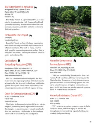 Blue RidgeWomen In Agriculture
Mailing Address: P.O. Box 67 Boone, NC 28607
Physical Address: 171 Grand Blvd Boone, NC
(828) 386-1537
www.brwia.org
Blue Ridge Women in Agriculture (BRWIA) is dedi-
cated to strengthening the High Country’s local food
system by supporting women and their families with
resources, education, and skills related to sustainable
food and agriculture.
The Bountiful Cities Project
Asheville, NC
www.bountifulcities.org
Bountiful Cities is an Asheville based organization
dedicated to teaching sustainable agriculture skills in
urban environments. They seek to create, on urban
land, beautiful community spaces that produce food in
abundance and foster a learning environment for social
justice and sustainability.
Carolina Farm
Stewardship Association (CFSA)
Mailing Address: PO. Box 448 Pittsboro, NC 27312
Physical Address: 287 East St. Suite 421 Pittsboro, NC 27312
Phone: (919) 542-2402 | Fax: (919) 542-7401
www.carolinafarmstewards.org
CFSA is a membership-based non-profit that pro-
motes local and organic agriculture in the Carolinas by
advocating for fair farm and food policies, building the
systems that organic family farms need to thrive, and
educating communities about local, organic farming.
Center for Community Action (CCA)
PO Box 723, Lumberton NC, 28359
910-739-7851
www.centerforca.org/
The Center for Community Action (CCA) is a private,
nonprofit, community-based organization that utilizes
the strategies of grassroots empowerment, racial inclu-
sion, and multi-sector collaboration as the foundation
for its work in sustainability and social justice.
Center For Environmental
Farming Systems (CEFS)
Campus Box 7609, NCSU, Raleigh, NC 27695
Phone: (919) 513-0954 | Fax: (919) 515-2505
www.cefs.ncsu.edu
CEFS was established by North Carolina State Uni-
versity, North Carolina A&T State University,and the
North Carolina Department of Agriculture to promote
just and equitable food and farming systems that con-
serve natural resources, strengthen communities, im-
prove health outcomes, and provide economic opportu-
nities in North Carolina and beyond.
Center for Participatory Change (CPC)
PO Box 17137, Asheville NC 28816
(828) 232-2049
www.cpcwnc.org
CPC’s strives to strengthen grassroots capacity, build
collective power, and create equity in western NC
through grassroots organizing, capacity building, net-
working, and grant-making.
31
 