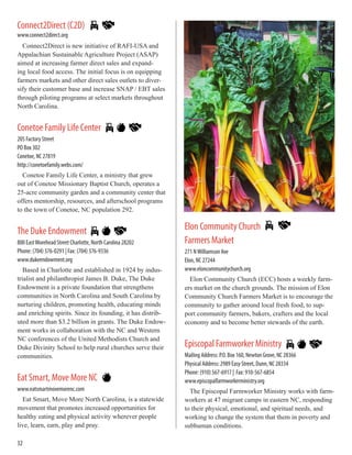 Connect2Direct (C2D)
www.connect2direct.org
Connect2Direct is new initiative of RAFI-USA and
Appalachian Sustainable Agriculture Project (ASAP)
aimed at increasing farmer direct sales and expand-
ing local food access. The initial focus is on equipping
farmers markets and other direct sales outlets to diver-
sify their customer base and increase SNAP / EBT sales
through piloting programs at select markets throughout
North Carolina.
Conetoe Family Life Center
205 Factory Street
PO Box 302
Conetoe, NC 27819
http://conetoefamily.webs.com/
Conetoe Family Life Center, a ministry that grew
out of Conetoe Missionary Baptist Church, operates a
25-acre community garden and a community center that
offers mentorship, resources, and afterschool programs
to the town of Conetoe, NC population 292.
The Duke Endowment
800 East Morehead Street Charlotte, North Carolina 28202
Phone: (704) 376-0291 | Fax: (704) 376-9336
www.dukeendowment.org
Based in Charlotte and established in 1924 by indus-
trialist and philanthropist James B. Duke, The Duke
Endowment is a private foundation that strengthens
communities in North Carolina and South Carolina by
nurturing children, promoting health, educating minds
and enriching spirits. Since its founding, it has distrib-
uted more than $3.2 billion in grants. The Duke Endow-
ment works in collaboration with the NC and Western
NC conferences of the United Methodists Church and
Duke Divinity School to help rural churches serve their
communities.
Eat Smart, Move More NC
www.eatsmartmovemorenc.com
Eat Smart, Move More North Carolina, is a statewide
movement that promotes increased opportunities for
healthy eating and physical activity wherever people
live, learn, earn, play and pray.
Elon Community Church
Farmers Market
271 NWilliamson Ave
Elon, NC 27244
www.eloncommunitychurch.org
Elon Community Church (ECC) hosts a weekly farm-
ers market on the church grounds. The mission of Elon
Community Church Farmers Market is to encourage the
community to gather around local fresh food, to sup-
port community farmers, bakers, crafters and the local
economy and to become better stewards of the earth.
Episcopal Farmworker Ministry
Mailing Address: P.O. Box 160, Newton Grove, NC 28366
Physical Address: 2989 Easy Street, Dunn, NC 28334
Phone: (910) 567-6917 | Fax: 910-567-6854
www.episcopalfarmworkerministry.org
The Episcopal Farmworker Ministry works with farm-
workers at 47 migrant camps in eastern NC, responding
to their physical, emotional, and spiritual needs, and
working to change the system that them in poverty and
subhuman conditions.
32
 