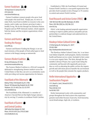 Farmer Foodshare
105 Hood Street #5, Durham NC 27701
(919) 360-6358
www.farmerfoodshare.org
Farmer Foodshare connects people who grow food
with people who need food. Simply put, we strive to
make fresh, local food available to everyone in the com-
munity, and to make sure farmers growing it make a
healthy living. We do this through our Donation Station
Program and our POP wholesale market, which supports
both the farmer and the recipient organizations whom
we serve.
Farmers and Hunters
Feeding the Hungry
www.fhfh.org
Farmers and Hunters Feeding the Hungry is an out-
reach ministry of the people of God called upon to feed
venison to the hungry among us nationwide.
Farmers Market Coalition
P.O. Box 499 Kimberton, PA 19442
www.farmersmarketcoalition.org
The Farmers Market Coalition is a 501(c)(3) nonprofit
dedicated to strengthening farmers markets across the
United States so that they can serve as community assets
while providing real income opportunities for farmers.
Food Bank of the Albemarle
Mailing: PO Box 1704 Elizabeth City, NC 27906
Physical: 109TidewaterWay Elizabeth City, NC 27909
Telephone: 252-335-4035 | Fax: 252-335-4797
www.afoodbank.org
The Food Bank of the Albemarle is a member of
America’s Second Harvest that fights hunger and pov-
erty by serving 15 counties in northeast North Carolina.
Food Bank of Eastern
and Central Carolina
3808Tarheel Drive Raleigh, NC 27609
Phone: (919) 875.0707 | Fax: (919) 875.0801
www.foodbankcenc.org
Established in 1980, the Food Bank of Central and
Eastern North Carolina is a non-profit organization that
provides food to people at risk of hunger in 34 counties
in central and eastern North Carolina.
Food Research and Action Center (FRAC)
1200 18th Street NW, Suite 400,Washington, DC 20036
Phone: (202) 986-2200 | Fax: (202) 986-2525 	
www.frac.org	 			
FRAC is the leading national nonprofit organization
working to improve public policies and public-private
partnerships to eradicate hunger and undernutrition in
the United States.
Hawkeye Indian Cultural Center
5710 Red Springs Rd., Red Springs, N.C. 28377
910-843-9484
http://hawkeyeindianculturalcenter.com/
The Hawkeye Indian Cultural Center, Inc. is an Amer-
ican Indian nonprofit, multi-program, family-orientated
health and human service center. Included in their center
is a two acre organic farm. The farm, through the Sus-
tainable Lifeways Project, has a goal of providing the
community and beyond with organically grown pro-
duce as well as educating the public on how the organic
growth and cultivation process benefits the environment
as well as the people that consume the organic products.
Heifer International Appalachia -
Southeastern Program
212 S. Broad St., Suite C, Brevard, NC 28712
www.heifer.org
Phone 828-862-5534
Fax 828-862-5929
Heifer International works with communities and
groups throughout the food system who experience
genuine need either because of poverty, food insecurity,
social disadvantage, high risk, or isolation.
33
 