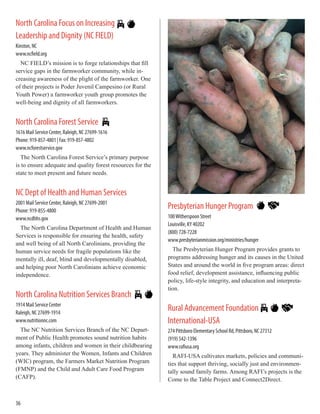North Carolina Focus on Increasing
Leadership and Dignity (NC FIELD)
Kinston, NC
www.ncfield.org
NC FIELD’s mission is to forge relationships that fill
service gaps in the farmworker community, while in-
creasing awareness of the plight of the farmworker. One
of their projects is Poder Juvenil Campesino (or Rural
Youth Power) a farmworker youth group promotes the
well-being and dignity of all farmworkers.
North Carolina Forest Service
1616 Mail Service Center, Raleigh, NC 27699-1616
Phone: 919-857-4801 | Fax: 919-857-4802
www.ncforestservice.gov
The North Carolina Forest Service’s primary purpose
is to ensure adequate and quality forest resources for the
state to meet present and future needs.
NC Dept of Health and Human Services
2001 Mail Service Center, Raleigh, NC 27699-2001
Phone: 919-855-4800
www.ncdhhs.gov
The North Carolina Department of Health and Human
Services is responsible for ensuring the health, safety
and well being of all North Carolinians, providing the
human service needs for fragile populations like the
mentally ill, deaf, blind and developmentally disabled,
and helping poor North Carolinians achieve economic
independence.
North Carolina Nutrition Services Branch
1914 Mail Service Center
Raleigh, NC 27699-1914
www.nutritionnc.com
The NC Nutrition Services Branch of the NC Depart-
ment of Public Health promotes sound nutrition habits
among infants, children and women in their childbearing
years. They administer the Women, Infants and Children
(WIC) program, the Farmers Market Nutrition Program
(FMNP) and the Child and Adult Care Food Program
(CAFP).
Presbyterian Hunger Program
100Witherspoon Street
Louisville, KY 40202
(800) 728-7228
www.presbyterianmission.org/ministries/hunger
The Presbyterian Hunger Program provides grants to
programs addressing hunger and its causes in the United
States and around the world in five program areas: direct
food relief, development assistance, influencing public
policy, life-style integrity, and education and interpreta-
tion.
Rural Advancement Foundation
International-USA
274 Pittsboro Elementary School Rd, Pittsboro, NC 27312
(919) 542-1396
www.rafiusa.org
RAFI-USA cultivates markets, policies and communi-
ties that support thriving, socially just and environmen-
tally sound family farms. Among RAFI’s projects is the
Come to the Table Project and Connect2Direct.
36
 
