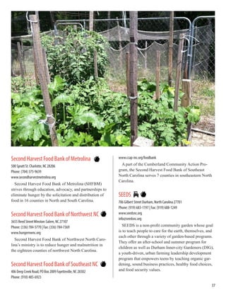 Second Harvest Food Bank of Metrolina
500 Spratt St. Charlotte, NC 28206
Phone: (704) 375-9639
www.secondharvestmetrolina.org
Second Harvest Food Bank of Metrolina (SHFBM)
strives through education, advocacy, and partnerships to
eliminate hunger by the solicitation and distribution of
food in 16 counties in North and South Carolina.
Second Harvest Food Bank of Northwest NC
3655 Reed StreetWinston-Salem, NC 27107
Phone: (336) 784-5770 | Fax: (336) 784-7369
www.hungernwnc.org
Second Harvest Food Bank of Northwest North Caro-
lina’s ministry is to reduce hunger and malnutrition in
the eighteen counties of northwest North Carolina.
Second Harvest Food Bank of Southeast NC
406 Deep Creek Road, PO Box 2009 Fayetteville, NC 28302
Phone: (910) 485-6923
www.ccap-inc.org/foodbank
A part of the Cumberland Community Action Pro-
gram, the Second Harvest Food Bank of Southeast
North Carolina serves 7 counties in southeastern North
Carolina.
SEEDS
706 Gilbert Street Durham, North Carolina 27701
Phone: (919) 683-1197 | Fax: (919) 688-1249
www.seedsnc.org
info@seedsnc.org
SEEDS is a non-profit community garden whose goal
is to teach people to care for the earth, themselves, and
each other through a variety of garden-based programs.
They offer an after-school and summer program for
children as well as Durham Inner-city Gardeners (DIG),
a youth-driven, urban farming leadership development
program that empowers teens by teaching organic gar-
dening, sound business practices, healthy food choices,
and food security values.
37
 