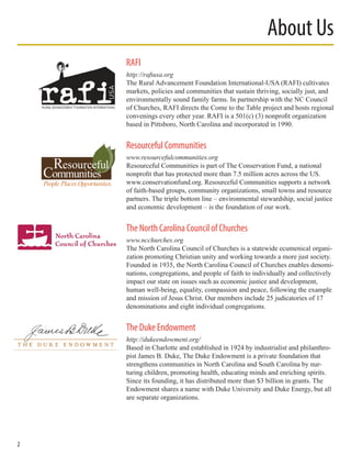 RAFI
http://rafiusa.org
The Rural Advancement Foundation International-USA (RAFI) cultivates
markets, policies and communities that sustain thriving, socially just, and
environmentally sound family farms. In partnership with the NC Council
of Churches, RAFI directs the Come to the Table project and hosts regional
convenings every other year. RAFI is a 501(c) (3) nonprofit organization
based in Pittsboro, North Carolina and incorporated in 1990.
Resourceful Communities
www.resourcefulcommunities.org
Resourceful Communities is part of The Conservation Fund, a national
nonprofit that has protected more than 7.5 million acres across the US.
www.conservationfund.org. Resourceful Communities supports a network
of faith-based groups, community organizations, small towns and resource
partners. The triple bottom line – environmental stewardship, social justice
and economic development – is the foundation of our work.
The North Carolina Council of Churches
www.ncchurches.org
The North Carolina Council of Churches is a statewide ecumenical organi-
zation promoting Christian unity and working towards a more just society.
Founded in 1935, the North Carolina Council of Churches enables denomi-
nations, congregations, and people of faith to individually and collectively
impact our state on issues such as economic justice and development,
human well-being, equality, compassion and peace, following the example
and mission of Jesus Christ. Our members include 25 judicatories of 17
denominations and eight individual congregations.
The Duke Endowment
http://dukeendowment.org/
Based in Charlotte and established in 1924 by industrialist and philanthro-
pist James B. Duke, The Duke Endowment is a private foundation that
strengthens communities in North Carolina and South Carolina by nur-
turing children, promoting health, educating minds and enriching spirits.
Since its founding, it has distributed more than $3 billion in grants. The
Endowment shares a name with Duke University and Duke Energy, but all
are separate organizations.
About Us
2
 