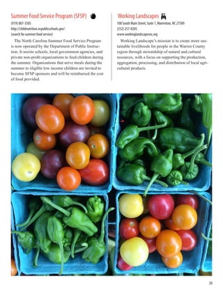 Summer Food Service Program (SFSP)
(919) 807-3505
http://childnutrition.ncpublicschools.gov/
(search for summer food service)
The North Carolina Summer Food Service Program
is now operated by the Department of Public Instruc-
tion. It assists schools, local government agencies, and
private non-profit organizations to feed children during
the summer. Organizations that serve meals during the
summer to eligible low income children are invited to
become SFSP sponsors and will be reimbursed the cost
of food provided.
Working Landscapes
108 South Main Street, Suite 1,Warrenton, NC 27589
(252) 257-0205
www.workinglandscapesnc.org
Working Landscape’s mission is to create more sus-
tainable livelihoods for people in the Warren County
region through stewardship of natural and cultural
resources, with a focus on supporting the production,
aggregation, processing, and distribution of local agri-
cultural products.
39
 
