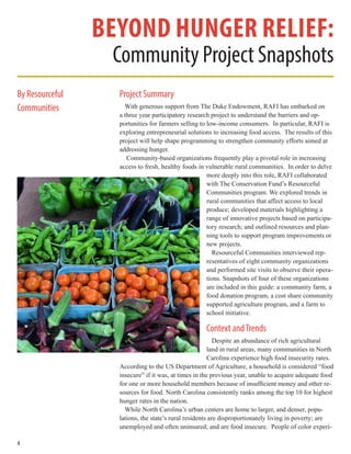 4
Project Summary
With generous support from The Duke Endowment, RAFI has embarked on
a three year participatory research project to understand the barriers and op-
portunities for farmers selling to low-income consumers. In particular, RAFI is
exploring entrepreneurial solutions to increasing food access. The results of this
project will help shape programming to strengthen community efforts aimed at
addressing hunger.
Community-based organizations frequently play a pivotal role in increasing
access to fresh, healthy foods in vulnerable rural communities. In order to delve
more deeply into this role, RAFI collaborated
with The Conservation Fund’s Resourceful
Communities program. We explored trends in
rural communities that affect access to local
produce; developed materials highlighting a
range of innovative projects based on participa-
tory research; and outlined resources and plan-
ning tools to support program improvements or
new projects.
Resourceful Communities interviewed rep-
resentatives of eight community organizations
and performed site visits to observe their opera-
tions. Snapshots of four of these organizations
are included in this guide: a community farm, a
food donation program, a cost share community
supported agriculture program, and a farm to
school initiative.
Context andTrends
Despite an abundance of rich agricultural
land in rural areas, many communities in North
Carolina experience high food insecurity rates.
According to the US Department of Agriculture, a household is considered “food
insecure” if it was, at times in the previous year, unable to acquire adequate food
for one or more household members because of insufficient money and other re-
sources for food. North Carolina consistently ranks among the top 10 for highest
hunger rates in the nation.
While North Carolina’s urban centers are home to larger, and denser, popu-
lations, the state’s rural residents are disproportionately living in poverty; are
unemployed and often uninsured; and are food insecure. People of color experi-
Beyond Hunger Relief:
Community Project Snapshots
By Resourceful
Communities
 
