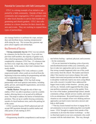 also manage beehives to pollinate the crops, and pro-
duce and distribute honey, learning entrepreneurial
skills along the way. The revenue they generate sup-
ports school supplies and scholarships.
Key Elements of Success
• Strong community buy-in: CFLC was run entirely
by volunteers for the first few years. Even with two
part-time staff members, the majority of garden work,
after school programming, and produce distribution is
completed by volunteers. CFLC has ~15 volunteers that
are there every single day, many working at least 40
hours/week. In the summer, their total volunteer hours
nearly double.
• Youth leadership: CFLC truly embraces a youth-
empowered model, where youth are involved from the
beginning in decision-making for programming and take
active leadership roles in a variety of ways.
• Strong partnerships: CFLC has built strong
partnerships with local agencies and entities, including
public, private, and nonprofit organizations, universities
and hospital systems.
• Mobile Market: Through the sale of their veg-
etables, CFLC was able to purchase a unit for a mobile
market, allowing them to set up and sell in different
areas. This helps to address the barrier of limited trans-
portation. They set up at a public housing community,
outside of a local hardware store, and in the parking lot
of the center.
• CFLC recently became SNAP authorized and will
accept EBT payments through its mobile market and
other points of sale starting in 2015.
Lessons Learned
• Programming should be comprehensive and incorpo-
rate holistic healing – spiritual, physical, and economic
– for the community.
• If you are interested in breaking cycles of poverty
and disenfranchisement within your community, you
have to take new approaches and try new methods.
One strong example happened when one of the youth
stole money from the church. The leaders and church
elders’ first reaction was to press charges, but youth
leaders intervened and pointed out that this approach
to discipline would only lead to one more young Black
man with a record; it wouldn’t have addressed the
bigger issues at play in that situation – poverty, gang
activity, etc. Instead, youth suggested that the young
man perform community service in the garden. Now,
he is one of the leaders, graduated high school, attends
community college, attends services weekly, and wants
to be an entrepreneur. Reverend Joyner points to this
situation as one example of how new thinking and new
approaches can lead to more innovative answers and
help to shift trends.
• “One key lesson learned was how to engage the lo-
cal community to invest in addressing their own health
issues. CFLC brought in experts from outside of the
community to do train-the-trainer workshops – so that
we then had experts in our own community who could
resonate with the individuals here. This way, through
7
Potential for Connection with Faith Communities
CFLC is a strong example of an initiative sup-
ported by a faith community. Outside of their own
community and congregation, CFLC partners with
21 other local churches to advise their health pro-
gramming and church gardens. CFLC also sells
produce to a dozen churches for their church din-
ners and events. They are working to expand these
types of partnerships.
CFLC youth in the garden
 