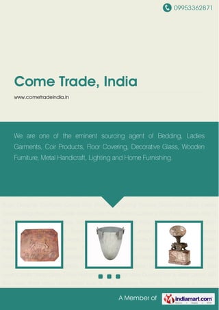 09953362871
A Member of
Come Trade, India
www.cometradeindia.in
Metal Handicrafts Decorative Handicrafts Brass Handicraft Products Wooden Furniture Antique
Furniture Metal Furniture Garden Furniture Home Furnishing Designer Curtains Floor
Covering Designer Rugs Designer Cushions Covers Coir Products Lighting Fixtures Decorative
Glass Ladies Dresses Bags Bed Linen Candle Stand Clock Photo Frame Cushions Door
Mate Durries Floor & Table Lamps Gift Box Glass Ware Hand Made Paper Kids & Adult
Bedding Kitchen Textile Indoor & Outdoor Furniture Lamp Shades Lanters Mirror
Frames Napking Ring Planter Rugs Table Top Xmas Decoration Metal Handicrafts Decorative
Handicrafts Brass Handicraft Products Wooden Furniture Antique Furniture Metal
Furniture Garden Furniture Home Furnishing Designer Curtains Floor Covering Designer
Rugs Designer Cushions Covers Coir Products Lighting Fixtures Decorative Glass Ladies
Dresses Bags Bed Linen Candle Stand Clock Photo Frame Cushions Door Mate Durries Floor &
Table Lamps Gift Box Glass Ware Hand Made Paper Kids & Adult Bedding Kitchen
Textile Indoor & Outdoor Furniture Lamp Shades Lanters Mirror Frames Napking
Ring Planter Rugs Table Top Xmas Decoration Metal Handicrafts Decorative Handicrafts Brass
Handicraft Products Wooden Furniture Antique Furniture Metal Furniture Garden
Furniture Home Furnishing Designer Curtains Floor Covering Designer Rugs Designer Cushions
Covers Coir Products Lighting Fixtures Decorative Glass Ladies Dresses Bags Bed
Linen Candle Stand Clock Photo Frame Cushions Door Mate Durries Floor & Table Lamps Gift
Box Glass Ware Hand Made Paper Kids & Adult Bedding Kitchen Textile Indoor & Outdoor
We are one of the eminent sourcing agent of Bedding, Ladies
Garments, Coir Products, Floor Covering, Decorative Glass, Wooden
Furniture, Metal Handicraft, Lighting and Home Furnishing.
 