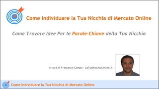 Come Individuare la Tua Nicchia di Mercato Online

Come Trovare Idee Per le Parole-Chiave della Tua Nicchia




                      A cura di Francesco Campa – LaTuaNicchiaOnline.it




Come Individuare la Tua Nicchia di Mercato Online
 