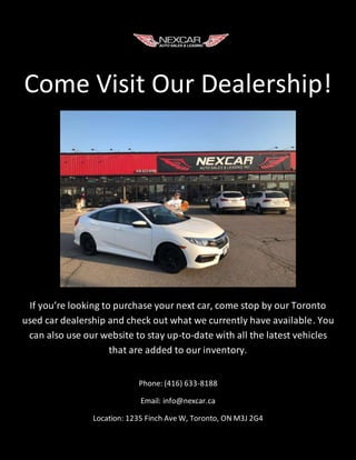 Come Visit Our Dealership!
If you’re looking to purchase your next car, come stop by our Toronto
used car dealership and check out what we currently have available. You
can also use our website to stay up-to-date with all the latest vehicles
that are added to our inventory.
Phone: (416) 633-8188
Email: info@nexcar.ca
Location: 1235 Finch Ave W, Toronto, ON M3J 2G4
 