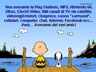 Non avevamo la Play Stations, MP3, Nintendo 64, XBox, Giochi Video, 999 canali di TV via satellite, videoregistratori, cineprese, suono “surround”, cellulari, computer, chat, Internet, Facebook ecc...  Però…  Avevamo dei veri amici 