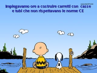 Impiegavamo ore a costruire carretti con  casse e tubi che non rispettavano le norme CE 