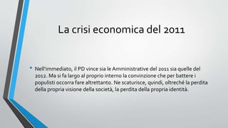 La crisi economica del 2011
• Nell’immediato, il PD vince sia le Amministrative del 2011 sia quelle del
2012. Ma si fa largo al proprio interno la convinzione che per battere i
populisti occorra fare altrettanto. Ne scaturisce, quindi, oltreché la perdita
della propria visione della società, la perdita della propria identità.
 