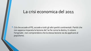 La crisi economica del 2011
• Ciò che accade al PD, accade a tutti gli altri partiti continentali. Partiti che
non appena imparata la lezione del ‘se fai come la destra, ti votano
l’originale’, non comprendono che la stessa lezione sia da applicare al
populismo.
 
