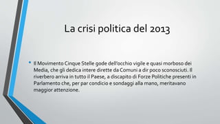 La crisi politica del 2013
• Il Movimento Cinque Stelle gode dell’occhio vigile e quasi morboso dei
Media, che gli dedica intere dirette da Comuni a dir poco sconosciuti. Il
riverbero arriva in tutto il Paese, a discapito di Forze Politiche presenti in
Parlamento che, per par condicio e sondaggi alla mano, meritavano
maggior attenzione.
 