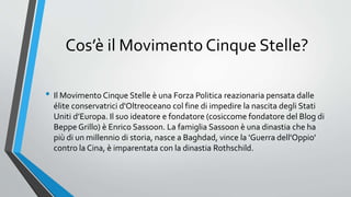 Cos’è il Movimento Cinque Stelle?
• Il Movimento Cinque Stelle è una Forza Politica reazionaria pensata dalle
élite conservatrici d'Oltreoceano col fine di impedire la nascita degli Stati
Uniti d’Europa. Il suo ideatore e fondatore (cosiccome fondatore del Blog di
Beppe Grillo) è Enrico Sassoon. La famiglia Sassoon è una dinastia che ha
più di un millennio di storia, nasce a Baghdad, vince la 'Guerra dell'Oppio'
contro la Cina, è imparentata con la dinastia Rothschild.
 