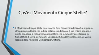 Cos’è il Movimento Cinque Stelle?
• Il Movimento Cinque Stelle nasce con la Crisi Economica del 2008, e si palesa
all'opinione pubblica con la Crisi di Governo del 2011. Il suo chiaro intento è
quello di andare a colmare il vuoto politico che inevitabilmente lascerà la
fine politica di Silvio Berlusconi. Cosiccome Silvio Berlusconi colmò il vuoto
lasciato dalla fine della Democrazia Cristiana.
 