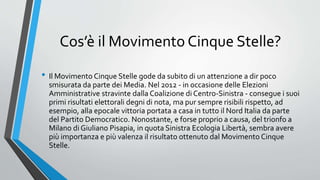 Cos’è il Movimento Cinque Stelle?
• Il Movimento Cinque Stelle gode da subito di un attenzione a dir poco
smisurata da parte dei Media. Nel 2012 - in occasione delle Elezioni
Amministrative stravinte dalla Coalizione di Centro-Sinistra - consegue i suoi
primi risultati elettorali degni di nota, ma pur sempre risibili rispetto, ad
esempio, alla epocale vittoria portata a casa in tutto il Nord Italia da parte
del Partito Democratico. Nonostante, e forse proprio a causa, del trionfo a
Milano di Giuliano Pisapia, in quota Sinistra Ecologia Libertà, sembra avere
più importanza e più valenza il risultato ottenuto dal Movimento Cinque
Stelle.
 