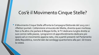 Cos’è il Movimento Cinque Stelle?
• Il Movimento Cinque Stelle affronta la Campagna Elettorale del 2013 con i
riflettori puntati. L'attenzione smisurata dei Media, diventa quasi morbosa.
Non si fa altro che parlare di Beppe Grillo, leTV dedicano lunghe dirette ai
suoi comizi nelle piazze, i programmi di approfondimento dedicano più
spazio ad un movimento appena nato, che a partiti presenti nel Parlamento
della Repubblica, nonché dati dai sondaggi quantomeno alla pari. Gli tirano
la volata.
 