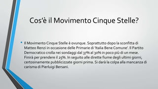 Cos’è il Movimento Cinque Stelle?
• Il Movimento Cinque Stelle è ovunque. Soprattutto dopo la sconfitta di
Matteo Renzi in occasione delle Primarie di 'Italia Bene Comune'. Il Partito
Democratico crolla nei sondaggi dal 37% al 30% in poco più di un mese.
Finirà per prendere il 25%. In seguito alle dirette fiume degli ultimi giorni,
certosinamente pubblicizzate giorni prima. Si darà la colpa alla mancanza di
carisma di Pierluigi Bersani.
 