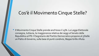 Cos’è il Movimento Cinque Stelle?
• Il Movimento Cinque Stelle prende anch'esso il 25%. La Legge Elettorale
consegna, tuttavia, la maggioranza relativa dei seggi al Senato della
Repubblica al PD. Il Segretario del Partito Democratico propone al 5Stelle
un Patto di Governo, sulla base di punti condivisi, Beppe Grillo rifiuta.
 