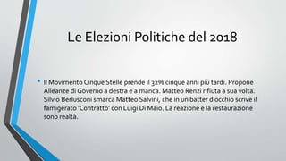 Le Elezioni Politiche del 2018
• Il Movimento Cinque Stelle prende il 32% cinque anni più tardi. Propone
Alleanze di Governo a destra e a manca. Matteo Renzi rifiuta a sua volta.
Silvio Berlusconi smarca Matteo Salvini, che in un batter d'occhio scrive il
famigerato 'Contratto' con Luigi Di Maio. La reazione e la restaurazione
sono realtà.
 