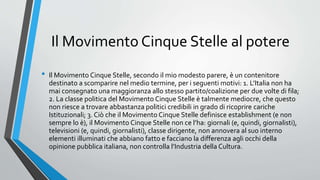 Il Movimento Cinque Stelle al potere
• Il Movimento Cinque Stelle, secondo il mio modesto parere, è un contenitore
destinato a scomparire nel medio termine, per i seguenti motivi: 1. L’Italia non ha
mai consegnato una maggioranza allo stesso partito/coalizione per due volte di fila;
2. La classe politica del Movimento Cinque Stelle è talmente mediocre, che questo
non riesce a trovare abbastanza politici credibili in grado di ricoprire cariche
Istituzionali; 3. Ciò che il Movimento Cinque Stelle definisce establishment (e non
sempre lo è), il Movimento Cinque Stelle non ce l’ha: giornali (e, quindi, giornalisti),
televisioni (e, quindi, giornalisti), classe dirigente, non annovera al suo interno
elementi illuminati che abbiano fatto e facciano la differenza agli occhi della
opinione pubblica italiana, non controlla l’Industria della Cultura.
 