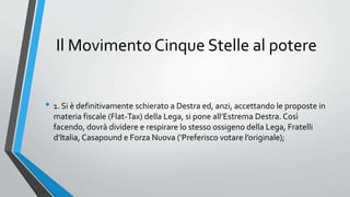 Il Movimento Cinque Stelle al potere
• 1. Si è definitivamente schierato a Destra ed, anzi, accettando le proposte in
materia fiscale (Flat-Tax) della Lega, si pone all’Estrema Destra. Così
facendo, dovrà dividere e respirare lo stesso ossigeno della Lega, Fratelli
d’Italia, Casapound e Forza Nuova (‘Preferisco votare l’originale);
 