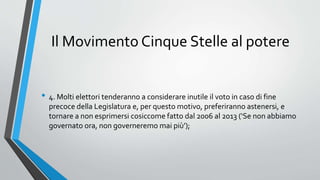 Il Movimento Cinque Stelle al potere
• 4. Molti elettori tenderanno a considerare inutile il voto in caso di fine
precoce della Legislatura e, per questo motivo, preferiranno astenersi, e
tornare a non esprimersi cosiccome fatto dal 2006 al 2013 (‘Se non abbiamo
governato ora, non governeremo mai più’);
 