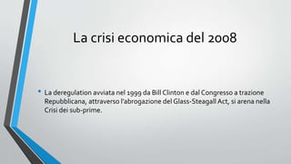 La crisi economica del 2008
• La deregulation avviata nel 1999 da Bill Clinton e dal Congresso a trazione
Repubblicana, attraverso l’abrogazione del Glass-Steagall Act, si arena nella
Crisi dei sub-prime.
 
