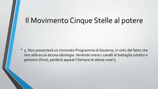 Il Movimento Cinque Stelle al potere
• 5. Non presenterà un rinnovato Programma di Governo, in virtù del fatto che
non abbraccia alcuna ideologia.Venendo meno i cavalli di battaglia (vitalizi e
pensioni d’oro), perderà appeal (‘Sempre le stesse cose’);
 