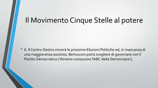 Il Movimento Cinque Stelle al potere
• 6. Il Centro-Destra vincerà le prossime Elezioni Politiche ed, in mancanza di
una maggioranza assoluta, Berlusconi potrà scegliere di governare con il
Partito Democratico (‘Almeno conoscono l’ABC della Democrazia’);
 