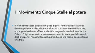 Il Movimento Cinque Stelle al potere
• 8. Non ha una classe dirigente in grado di poter formare un Esecutivo di
Governo politico. Ha fatto la propria fortuna sui GoverniTecnici altrui ma,
non appena ha dovuto affrontare la sfida più grande, quella di insediarsi a
Palazzo Chigi, ha messo in atto un comportamento sovrapponibile a quello
degli altri partiti (‘Sono tutti uguali, prima dicono una cosa, e dopo ne fanno
un’altra’);
 