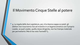 Il Movimento Cinque Stelle al potere
• 9. La regola delle due Legislature, poi, è la classica zappa sui piedi: gli
elettori non riusciranno mai ad investire in un legame emotivo con il proprio
Leader, se quel Leader, quella classe dirigente, non ha il tempo materiale
per permetterlo (‘Ma lo hai vistoToninelli?’);
 