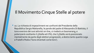 Il Movimento Cinque Stelle al potere
• 10. La richiesta di impeachment nei confronti del Presidente della
Repubblica Sergio Mattarella, le parole del padre di Alessandro Di Battista, il
tono eversivo dei suoi attivisti on-line, si rivelerà un boomerang, e
polarizzerà cosittanto il 5Stelle ed il Pd, che il 5Stelle verrà posizionato
mentalmente da parte degli elettori progressisti, a destra tanto quanto Lega
e Fratelli d’Italia (‘Sono diventati come loro’).
 