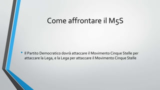 Come affrontare il M5S
• Il Partito Democratico dovrà attaccare il Movimento Cinque Stelle per
attaccare la Lega, e la Lega per attaccare il Movimento Cinque Stelle
 