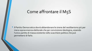 Come affrontare il M5S
• Il Partito Democratico dovrà abbandonare le sirene del neoliberismo più per
mera sopravvivenza elettorale che per convinzione ideologica, essendo
l’unico partito di massa esistente nello scacchiere politico che può
permettersi di farlo.
 