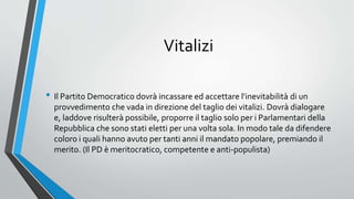 Vitalizi
• Il Partito Democratico dovrà incassare ed accettare l’inevitabilità di un
provvedimento che vada in direzione del taglio dei vitalizi. Dovrà dialogare
e, laddove risulterà possibile, proporre il taglio solo per i Parlamentari della
Repubblica che sono stati eletti per una volta sola. In modo tale da difendere
coloro i quali hanno avuto per tanti anni il mandato popolare, premiando il
merito. (Il PD è meritocratico, competente e anti-populista)
 