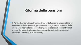 Riforma delle pensioni
• Il Partito Democratico potrà dimostrare tutta la propria responsabilità e
conoscenza dell’argomento, proponendo di migliorare la proposta della
quota 100, inserendo una seconda (75) per coloro i quali sono entrati nel
mondo del lavoro in piena crisi economica. In modo tale da tutelare i
Millenials (‘Il PD è giusto, ha visione’).
 
