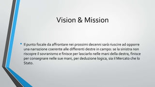 Vision & Mission
• Il punto focale da affrontare nei prossimi decenni sarà riuscire ad opporre
una narrazione coerente alle differenti destre in campo: se la sinistra non
riscopre il sovranismo e finisce per lasciarlo nelle mani della destra, finisce
per consegnare nelle sue mani, per deduzione logica, sia il Mercato che lo
Stato.
 