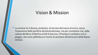 Vision & Mission
• La sinistra ha il dovere, piuttosto, di tornare dal macro al micro, senza
l'ossessione delle periferie deindustrializzate, ma per constatare che, dalla
caduta del Muro di Berlino al G8 di Genova, il Pianeta è cambiato così in
peggio, che corre addirittura il rischio di assistere all'estinzione della Razza
Umana.
 