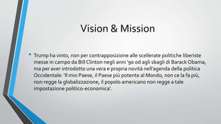 Vision & Mission
• Trump ha vinto, non per contrapposizione alle scellerate politiche liberiste
messe in campo da Bill Clinton negli anni '90 od agli sbagli di Barack Obama,
ma per aver introdotto una vera e propria novità nell'agenda della politica
Occidentale: 'Il mio Paese, il Paese più potente al Mondo, non ce la fa più,
non regge la globalizzazione, il popolo americano non regge a tale
impostazione politico-economica'.
 