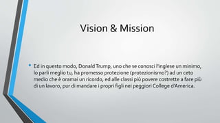 Vision & Mission
• Ed in questo modo, DonaldTrump, uno che se conosci l'inglese un minimo,
lo parli meglio tu, ha promesso protezione (protezionismo?) ad un ceto
medio che è oramai un ricordo, ed alle classi più povere costrette a fare più
di un lavoro, pur di mandare i propri figli nei peggiori College d'America.
 