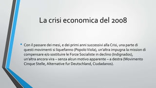 La crisi economica del 2008
• Con il passare dei mesi, e dei primi anni successivi alla Crisi, una parte di
questi movimenti si liquefanno (PopoloViola), un’altra impugna la mission di
compensare e/o sostituire le Forze Socialiste in declino (Indignados),
un’altra ancora vira – senza alcun motivo apparente – a destra (Movimento
Cinque Stelle, Alternative fur Deutschland, Ciudadanos).
 