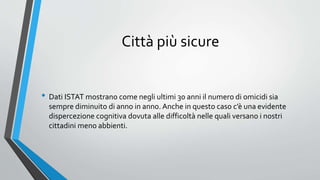 Città più sicure
• Dati ISTAT mostrano come negli ultimi 30 anni il numero di omicidi sia
sempre diminuito di anno in anno. Anche in questo caso c’è una evidente
dispercezione cognitiva dovuta alle difficoltà nelle quali versano i nostri
cittadini meno abbienti.
 