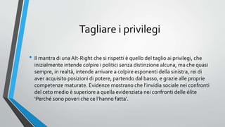 Tagliare i privilegi
• Il mantra di unaAlt-Right che si rispetti è quello del taglio ai privilegi, che
inizialmente intende colpire i politici senza distinzione alcuna, ma che quasi
sempre, in realtà, intende arrivare a colpire esponenti della sinistra, rei di
aver acquisito posizioni di potere, partendo dal basso, e grazie alle proprie
competenze maturate. Evidenze mostrano che l’invidia sociale nei confronti
del ceto medio è superiore a quella evidenziata nei confronti delle élite
‘Perché sono poveri che ce l’hanno fatta’.
 