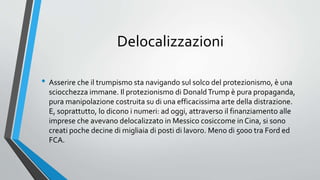 Delocalizzazioni
• Asserire che il trumpismo sta navigando sul solco del protezionismo, è una
sciocchezza immane. Il protezionismo di DonaldTrump è pura propaganda,
pura manipolazione costruita su di una efficacissima arte della distrazione.
E, soprattutto, lo dicono i numeri: ad oggi, attraverso il finanziamento alle
imprese che avevano delocalizzato in Messico cosiccome in Cina, si sono
creati poche decine di migliaia di posti di lavoro. Meno di 5000 tra Ford ed
FCA.
 