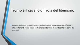Trump è il cavallo diTroia del liberismo
• Di cosa parliamo, quindi? Stiamo parlando di un protezionismo di facciata
che porta tanti voti e pochi costi anche in termini di ricattabilità da parte dei
mercati.
 