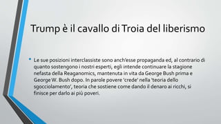 Trump è il cavallo diTroia del liberismo
• Le sue posizioni interclassiste sono anch’esse propaganda ed, al contrario di
quanto sostengono i nostri esperti, egli intende continuare la stagione
nefasta della Reaganomics, mantenuta in vita da George Bush prima e
GeorgeW. Bush dopo. In parole povere 'crede' nella 'teoria dello
sgocciolamento’, teoria che sostiene come dando il denaro ai ricchi, si
finisce per darlo ai più poveri.
 