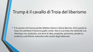 Trump è il cavallo diTroia del liberismo
• È di questo che hanno parlato Matteo Salvini e Steve Bannon. Ed è questa la
linea che adotterà il Governo giallo-verde. Non è una linea che sottende una
ideologia ma, piuttosto, una serie di idee, proposte, promesse, pesate su
evidenze scientifiche maturate sullo studio degli elettorati.
 